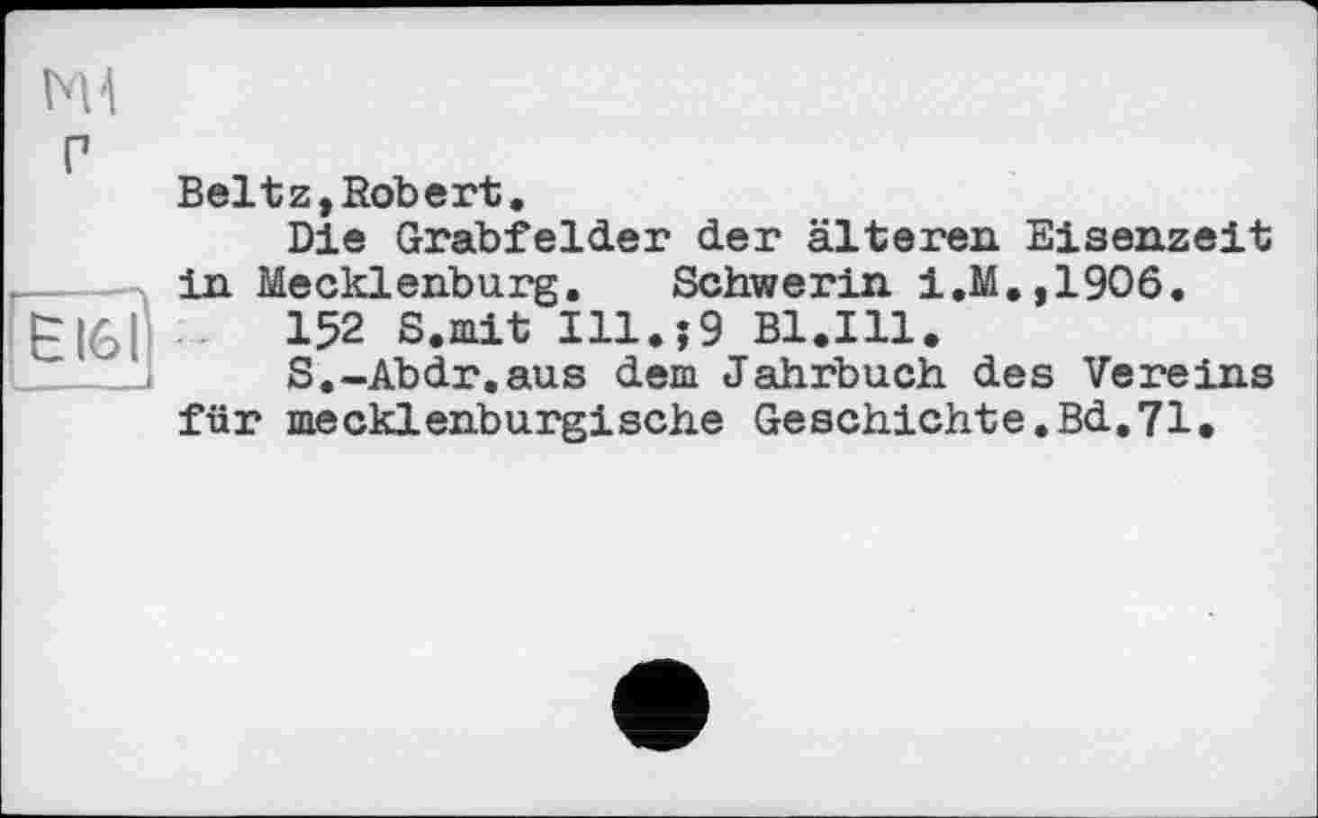 ﻿£161
bU
Г
Beltz,Robert.
Die Grabfelder der älteren Eisenzeit in Mecklenburg. Schwerin i,M.,1906.
152 S.mit Illи9 Bl.Ill.
S.-Abdr.aus dem Jahrbuch des Vereins für mecklenburgische Geschiehte.Bd.71.